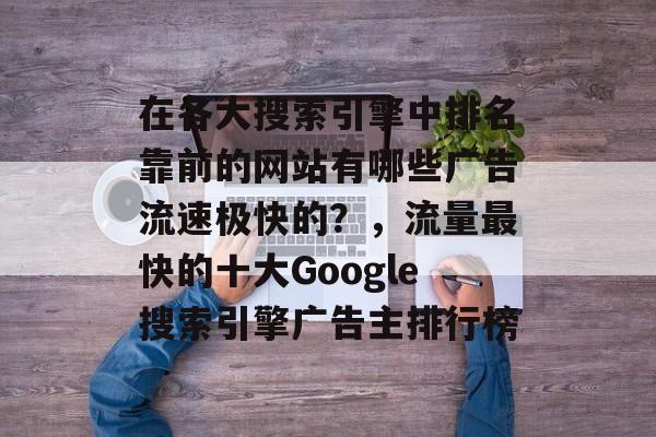 在各大搜索引擎中排名靠前的网站有哪些广告流速极快的?,流量最快的十大Google搜索引擎广告主排行榜 在各大搜索引擎中排名靠前的网站有哪些广告流速极快的?,流量最快的十大Google搜索引擎广告主排行榜