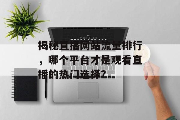 揭秘直播网站流量排行,哪个平台才是观看直播的热门选择? 揭秘直播网站流量排行,哪个平台才是观看直播的热门选择?