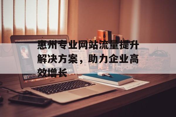 惠州专业网站流量提升解决方案,助力企业高效增长 惠州专业网站流量提升解决方案,助力企业高效增长