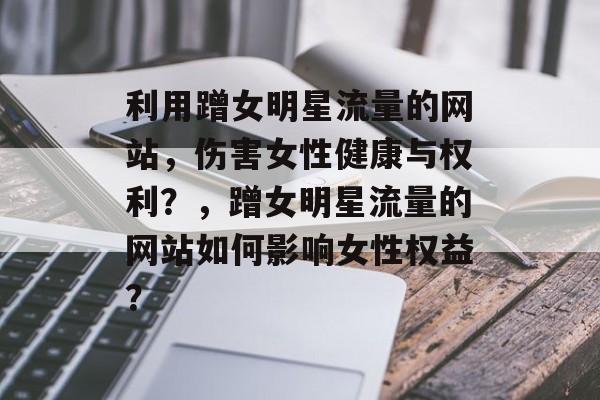 利用蹭女明星流量的网站，伤害女性健康与权利？，蹭女明星流量的网站如何影响女性权益？