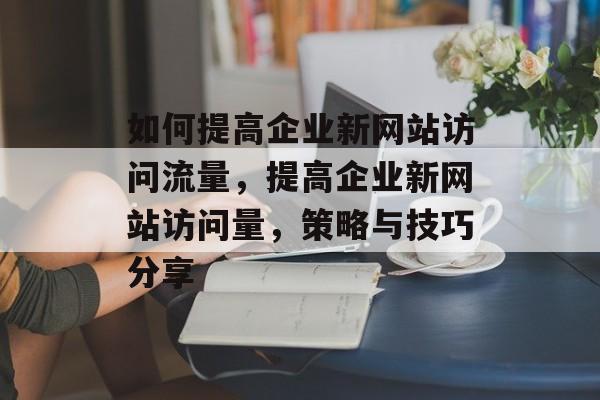 如何提高企业新网站访问流量,提高企业新网站访问量,策略与技巧分享 如何提高企业新网站访问流量,提高企业新网站访问量,策略与技巧分享