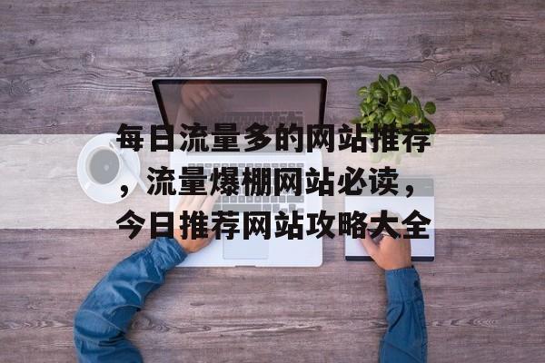 每日流量多的网站推荐,流量爆棚网站必读,今日推荐网站攻略大全 每日流量多的网站推荐,流量爆棚网站必读,今日推荐网站攻略大全