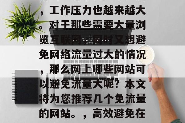 在当今信息化时代,人们的生活节奏越来越快,工作压力也越来越大。对于那些需要大量浏览互联网,同时又想避免网络流量过大的情况,那么网上哪些网站可以避免流量大呢?本文将为您推荐几个免流量的网站。,高效避免在线流量过大,网上几款推荐网站及建议技巧 在当今信息化时代,人们的生活节奏越来越快,工作压力也越来越大。对于那些需要大量浏览互联网,同时又想避免网络流量过大的情况,那么网上哪些网站可以避免流量大呢?本文将为您推荐几个免流量的网站。,高效避免在线流量过大,网上几款推荐网站及建议技巧