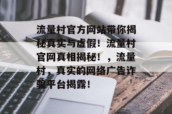 流量村官方网站带你揭秘真实与虚假!流量村官网真相揭秘!,流量村,真实的网络广告诈骗平台揭露! 流量村官方网站带你揭秘真实与虚假!流量村官网真相揭秘!,流量村,真实的网络广告诈骗平台揭露!