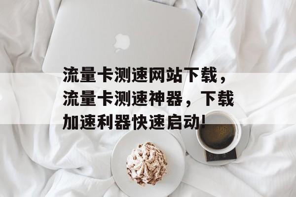 流量卡测速网站下载，流量卡测速神器，下载加速利器快速启动!