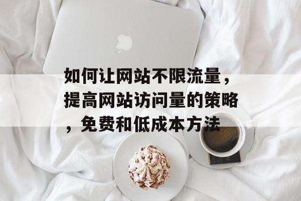 如何让网站不限流量，提高网站访问量的策略，免费和低成本方法