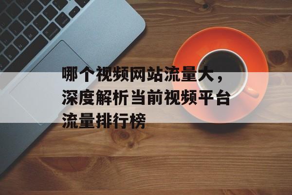 哪个视频网站流量大,深度解析当前视频平台流量排行榜 哪个视频网站流量大,深度解析当前视频平台流量排行榜