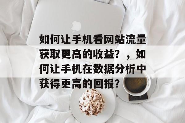 如何让手机看网站流量获取更高的收益?,如何让手机在数据分析中获得更高的回报? 如何让手机看网站流量获取更高的收益?,如何让手机在数据分析中获得更高的回报?