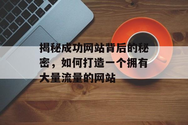揭秘成功网站背后的秘密,如何打造一个拥有大量流量的网站 揭秘成功网站背后的秘密,如何打造一个拥有大量流量的网站