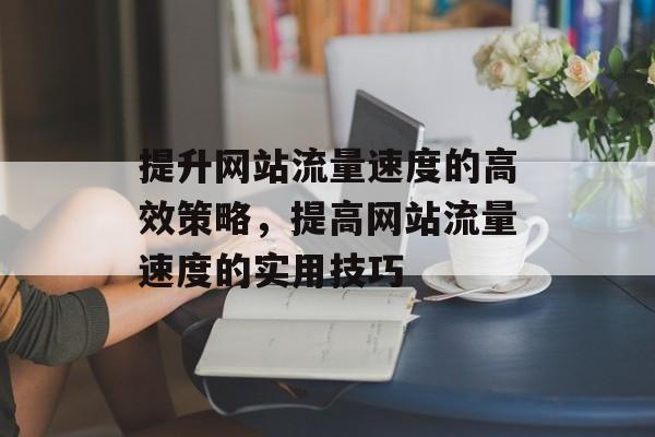 提升网站流量速度的高效策略,提高网站流量速度的实用技巧 提升网站流量速度的高效策略,提高网站流量速度的实用技巧