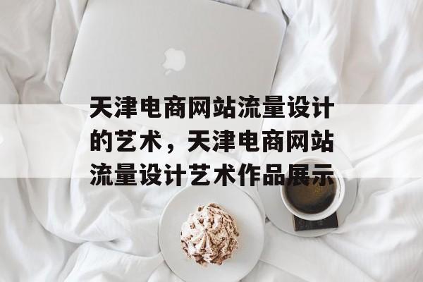 天津电商网站流量设计的艺术,天津电商网站流量设计艺术作品展示 天津电商网站流量设计的艺术,天津电商网站流量设计艺术作品展示