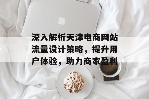 深入解析天津电商网站流量设计策略,提升用户体验,助力商家盈利 深入解析天津电商网站流量设计策略,提升用户体验,助力商家盈利