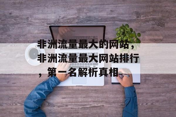 非洲流量最大的网站,非洲流量最大网站排行,第一名解析真相 非洲流量最大的网站,非洲流量最大网站排行,第一名解析真相