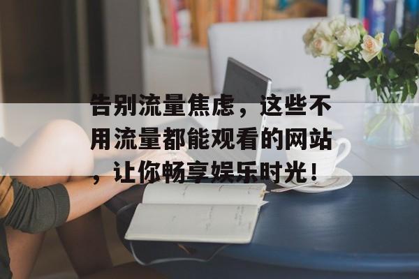 告别流量焦虑,这些不用流量都能观看的网站,让你畅享娱乐时光! 告别流量焦虑,这些不用流量都能观看的网站,让你畅享娱乐时光!