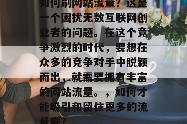 如何刷网站流量?这是一个困扰无数互联网创业者的问题。在这个竞争激烈的时代,要想在众多的竞争对手中脱颖而出,就需要拥有丰富的网站流量。,如何才能吸引和留住更多的流量呢? 如何刷网站流量?这是一个困扰无数互联网创业者的问题。在这个竞争激烈的时代,要想在众多的竞争对手中脱颖而出,就需要拥有丰富的网站流量。,如何才能吸引和留住更多的流量呢?