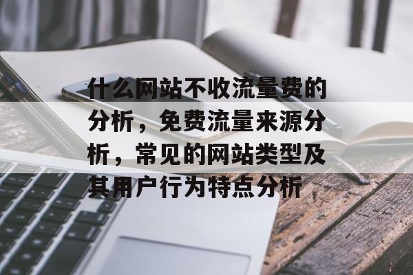 什么网站不收流量费的分析,免费流量来源分析,常见的网站类型及其用户行为特点分析 什么网站不收流量费的分析,免费流量来源分析,常见的网站类型及其用户行为特点分析