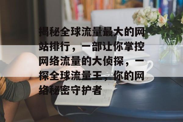 揭秘全球流量最大的网站排行,一部让你掌控网络流量的大侦探,一探全球流量王,你的网络秘密守护者 揭秘全球流量最大的网站排行,一部让你掌控网络流量的大侦探,一探全球流量王,你的网络秘密守护者