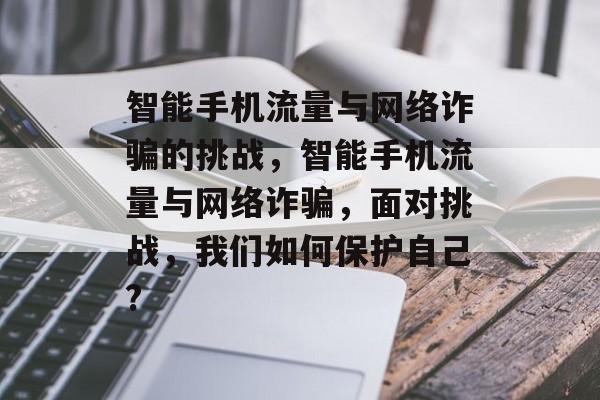 智能手机流量与网络诈骗的挑战,智能手机流量与网络诈骗,面对挑战,我们如何保护自己? 智能手机流量与网络诈骗的挑战,智能手机流量与网络诈骗,面对挑战,我们如何保护自己?