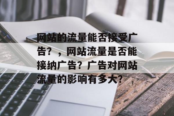 网站的流量能否接受广告?,网站流量是否能接纳广告?广告对网站流量的影响有多大? 网站的流量能否接受广告?,网站流量是否能接纳广告?广告对网站流量的影响有多大?