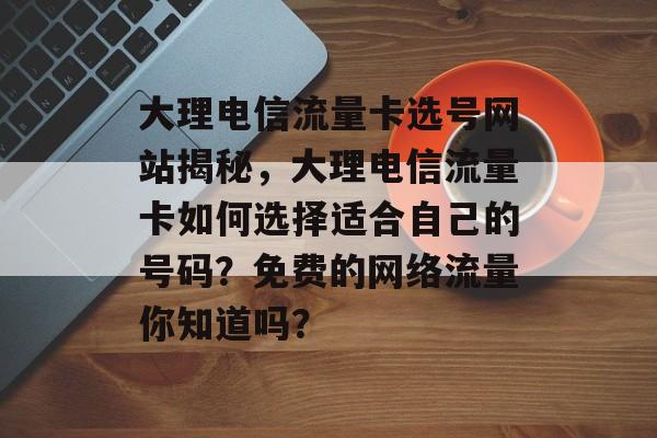 大理电信流量卡选号网站揭秘,大理电信流量卡如何选择适合自己的号码?免费的网络流量你知道吗? 大理电信流量卡选号网站揭秘,大理电信流量卡如何选择适合自己的号码?免费的网络流量你知道吗?