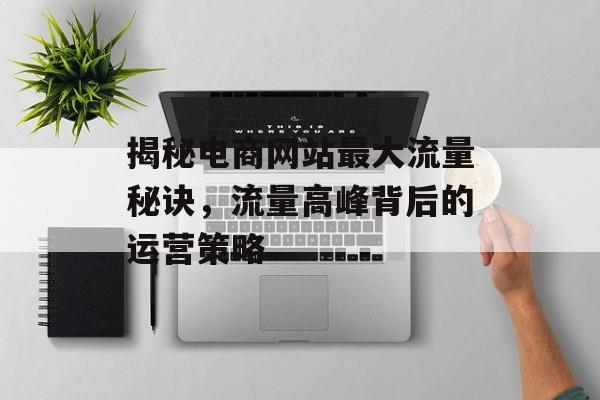 揭秘电商网站最大流量秘诀,流量高峰背后的运营策略 揭秘电商网站最大流量秘诀,流量高峰背后的运营策略