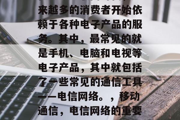在当今互联网时代,越来越多的消费者开始依赖于各种电子产品的服务。其中,最常见的就是手机、电脑和电视等电子产品,其中就包括了一些常见的通信工具——电信网络。,移动通信,电信网络的重要性及其未来趋势分析 在当今互联网时代,越来越多的消费者开始依赖于各种电子产品的服务。其中,最常见的就是手机、电脑和电视等电子产品,其中就包括了一些常见的通信工具——电信网络。,移动通信,电信网络的重要性及其未来趋势分析