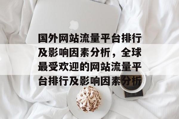 国外网站流量平台排行及影响因素分析,全球最受欢迎的网站流量平台排行及影响因素分析 国外网站流量平台排行及影响因素分析,全球最受欢迎的网站流量平台排行及影响因素分析
