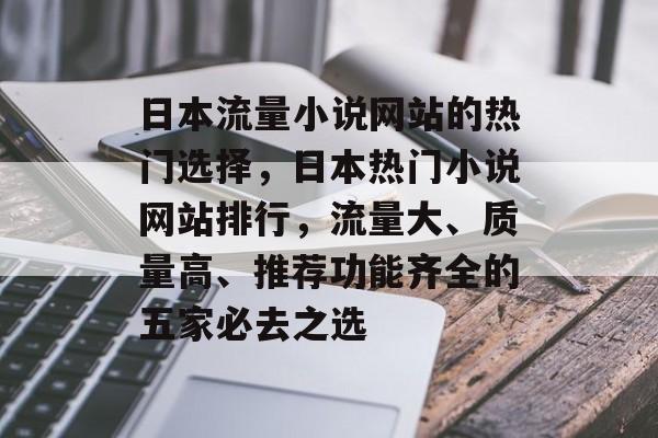 日本流量小说网站的热门选择,日本热门小说网站排行,流量大、质量高、推荐功能齐全的五家必去之选 日本流量小说网站的热门选择,日本热门小说网站排行,流量大、质量高、推荐功能齐全的五家必去之选