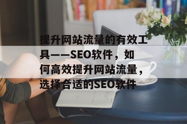 提升网站流量的有效工具——SEO软件,如何高效提升网站流量,选择合适的SEO软件 提升网站流量的有效工具——SEO软件,如何高效提升网站流量,选择合适的SEO软件