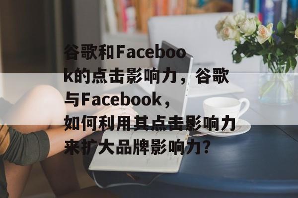 谷歌和Facebook的点击影响力,谷歌与Facebook,如何利用其点击影响力来扩大品牌影响力? 谷歌和Facebook的点击影响力,谷歌与Facebook,如何利用其点击影响力来扩大品牌影响力?