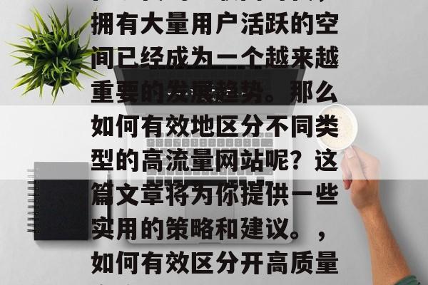 在现代的互联网时代,拥有大量用户活跃的空间已经成为一个越来越重要的发展趋势。那么如何有效地区分不同类型的高流量网站呢?这篇文章将为你提供一些实用的策略和建议。,如何有效区分开高质量高流量网站? 在现代的互联网时代,拥有大量用户活跃的空间已经成为一个越来越重要的发展趋势。那么如何有效地区分不同类型的高流量网站呢?这篇文章将为你提供一些实用的策略和建议。,如何有效区分开高质量高流量网站?