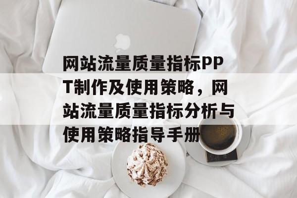 网站流量质量指标PPT制作及使用策略,网站流量质量指标分析与使用策略指导手册 网站流量质量指标PPT制作及使用策略,网站流量质量指标分析与使用策略指导手册