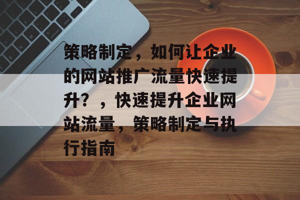 策略制定,如何让企业的网站推广流量快速提升?,快速提升企业网站流量,策略制定与执行指南 策略制定,如何让企业的网站推广流量快速提升?,快速提升企业网站流量,策略制定与执行指南