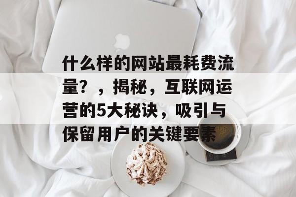 什么样的网站最耗费流量?,揭秘,互联网运营的5大秘诀,吸引与保留用户的关键要素 什么样的网站最耗费流量?,揭秘,互联网运营的5大秘诀,吸引与保留用户的关键要素