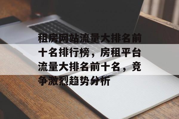 租房网站流量大排名前十名排行榜,房租平台流量大排名前十名,竞争激烈趋势分析 租房网站流量大排名前十名排行榜,房租平台流量大排名前十名,竞争激烈趋势分析