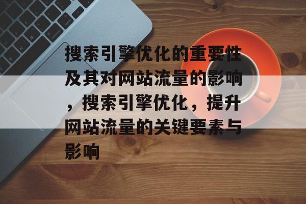 搜索引擎优化的重要性及其对网站流量的影响,搜索引擎优化,提升网站流量的关键要素与影响 搜索引擎优化的重要性及其对网站流量的影响,搜索引擎优化,提升网站流量的关键要素与影响