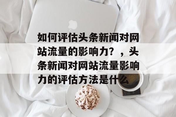 如何评估头条新闻对网站流量的影响力?,头条新闻对网站流量影响力的评估方法是什么 如何评估头条新闻对网站流量的影响力?,头条新闻对网站流量影响力的评估方法是什么