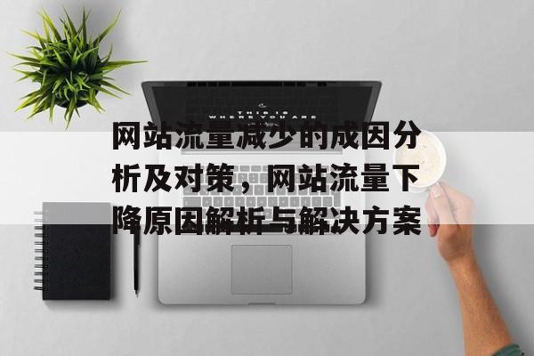 网站流量减少的成因分析及对策,网站流量下降原因解析与解决方案 网站流量减少的成因分析及对策,网站流量下降原因解析与解决方案