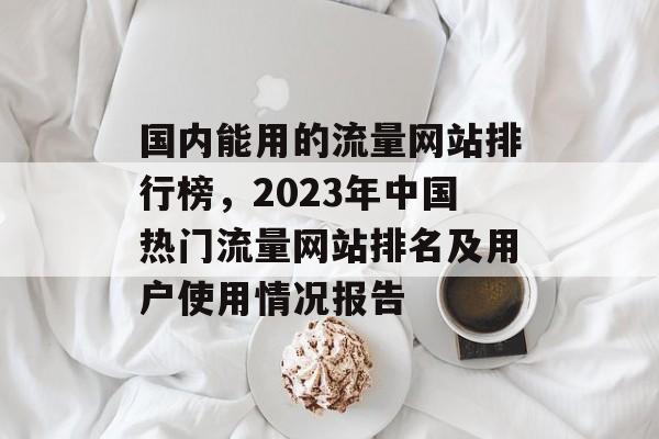 国内能用的流量网站排行榜,2023年中国热门流量网站排名及用户使用情况报告 国内能用的流量网站排行榜,2023年中国热门流量网站排名及用户使用情况报告