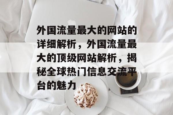 外国流量最大的网站的详细解析,外国流量最大的顶级网站解析,揭秘全球热门信息交流平台的魅力 外国流量最大的网站的详细解析,外国流量最大的顶级网站解析,揭秘全球热门信息交流平台的魅力
