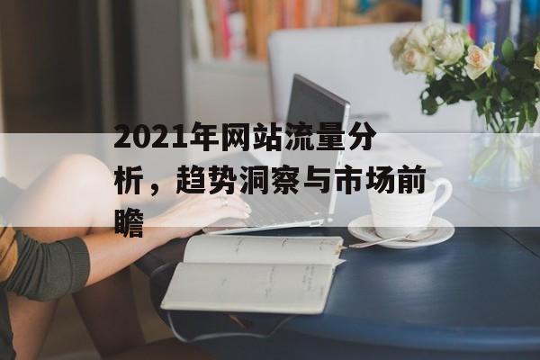 2021年网站流量分析,趋势洞察与市场前瞻 2021年网站流量分析,趋势洞察与市场前瞻