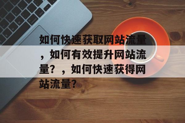 如何快速获取网站流量,如何有效提升网站流量?,如何快速获得网站流量? 如何快速获取网站流量,如何有效提升网站流量?,如何快速获得网站流量?