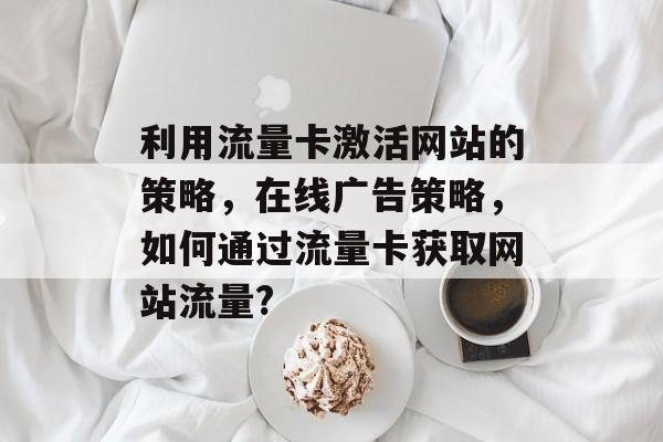 利用流量卡激活网站的策略,在线广告策略,如何通过流量卡获取网站流量? 利用流量卡激活网站的策略,在线广告策略,如何通过流量卡获取网站流量?