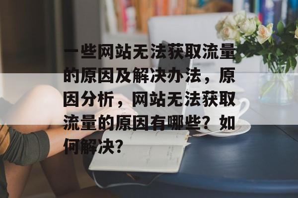 一些网站无法获取流量的原因及解决办法,原因分析,网站无法获取流量的原因有哪些?如何解决? 一些网站无法获取流量的原因及解决办法,原因分析,网站无法获取流量的原因有哪些?如何解决?