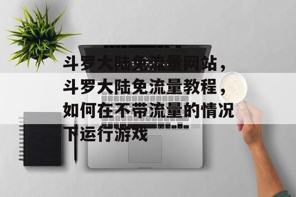 斗罗大陆免流量网站,斗罗大陆免流量教程,如何在不带流量的情况下运行游戏 斗罗大陆免流量网站,斗罗大陆免流量教程,如何在不带流量的情况下运行游戏