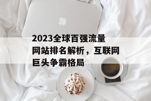 2023全球百强流量网站排名解析,互联网巨头争霸格局 2023全球百强流量网站排名解析,互联网巨头争霸格局