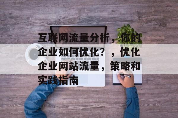 互联网流量分析,你的企业如何优化?,优化企业网站流量,策略和实践指南 互联网流量分析,你的企业如何优化?,优化企业网站流量,策略和实践指南