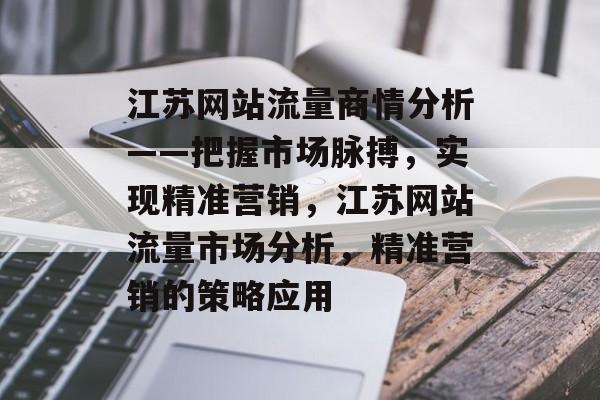 江苏网站流量商情分析——把握市场脉搏,实现精准营销,江苏网站流量市场分析,精准营销的策略应用 江苏网站流量商情分析——把握市场脉搏,实现精准营销,江苏网站流量市场分析,精准营销的策略应用