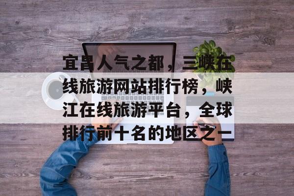 宜昌人气之都,三峡在线旅游网站排行榜,峡江在线旅游平台,全球排行前十名的地区之一 宜昌人气之都,三峡在线旅游网站排行榜,峡江在线旅游平台,全球排行前十名的地区之一