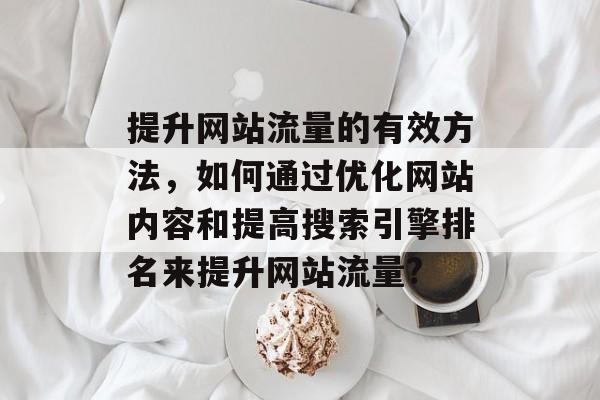 提升网站流量的有效方法,如何通过优化网站内容和提高搜索引擎排名来提升网站流量? 提升网站流量的有效方法,如何通过优化网站内容和提高搜索引擎排名来提升网站流量?